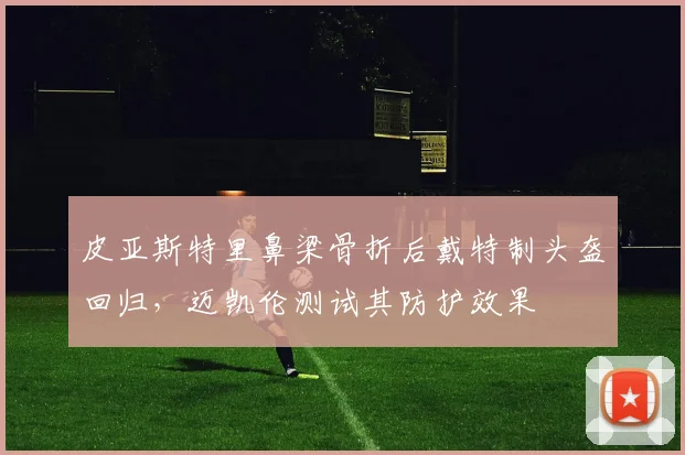 皮亚斯特里鼻梁骨折后戴特制头盔回归，迈凯伦测试其防护效果